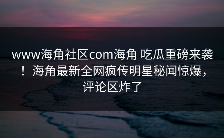 www海角社区com海角 吃瓜重磅来袭！海角最新全网疯传明星秘闻惊爆，评论区炸了