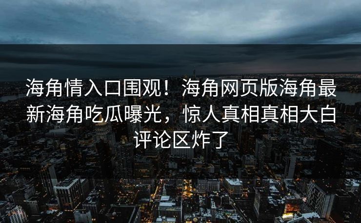 海角情入口围观！海角网页版海角最新海角吃瓜曝光，惊人真相真相大白评论区炸了
