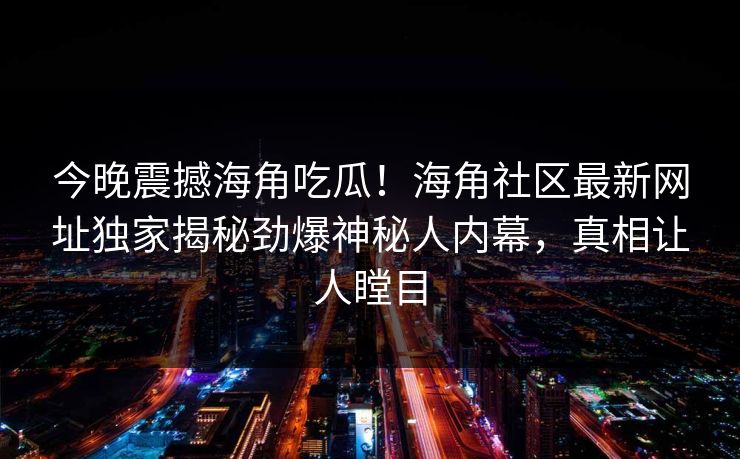 今晚震撼海角吃瓜！海角社区最新网址独家揭秘劲爆神秘人内幕，真相让人瞠目