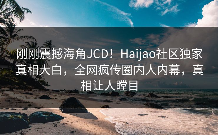 刚刚震撼海角JCD！Haijao社区独家真相大白，全网疯传圈内人内幕，真相让人瞠目