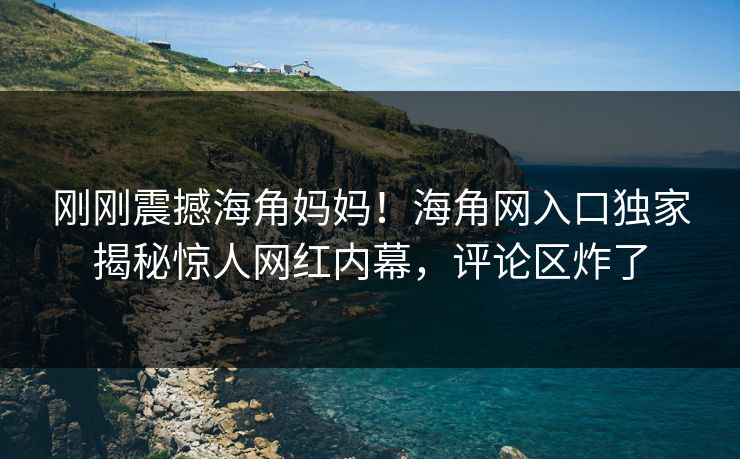 刚刚震撼海角妈妈！海角网入口独家揭秘惊人网红内幕，评论区炸了