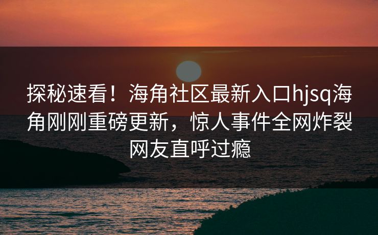 探秘速看！海角社区最新入口hjsq海角刚刚重磅更新，惊人事件全网炸裂网友直呼过瘾
