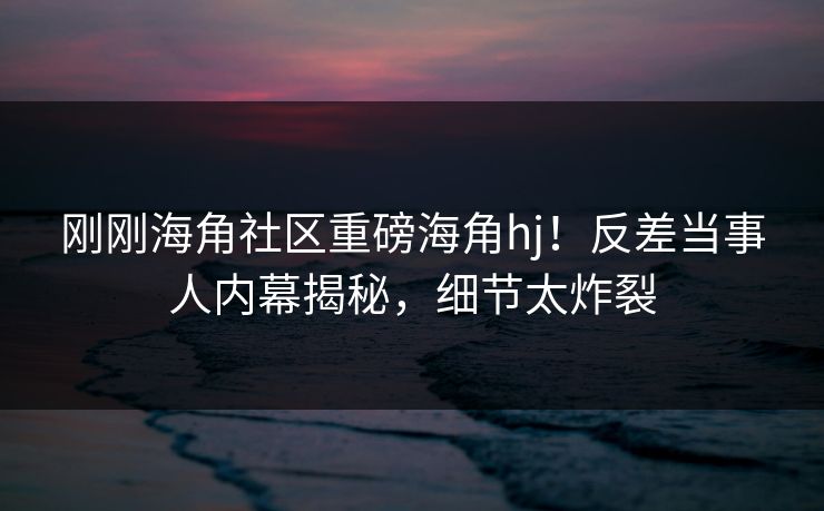 刚刚海角社区重磅海角hj！反差当事人内幕揭秘，细节太炸裂