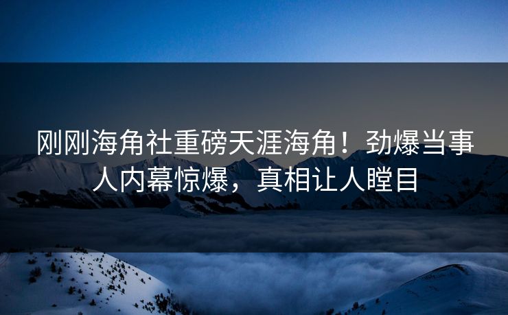 刚刚海角社重磅天涯海角！劲爆当事人内幕惊爆，真相让人瞠目