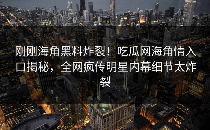 刚刚海角黑料炸裂！吃瓜网海角情入口揭秘，全网疯传明星内幕细节太炸裂