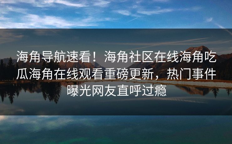 海角导航速看！海角社区在线海角吃瓜海角在线观看重磅更新，热门事件曝光网友直呼过瘾