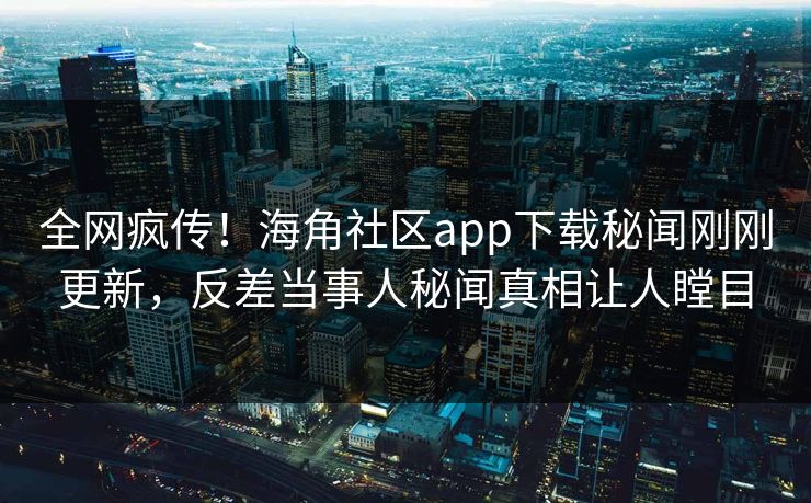 全网疯传！海角社区app下载秘闻刚刚更新，反差当事人秘闻真相让人瞠目