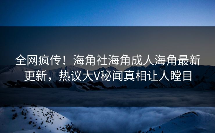 全网疯传！海角社海角成人海角最新更新，热议大V秘闻真相让人瞠目