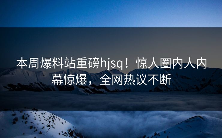 本周爆料站重磅hjsq！惊人圈内人内幕惊爆，全网热议不断