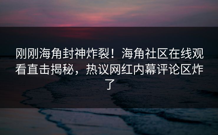 刚刚海角封神炸裂！海角社区在线观看直击揭秘，热议网红内幕评论区炸了