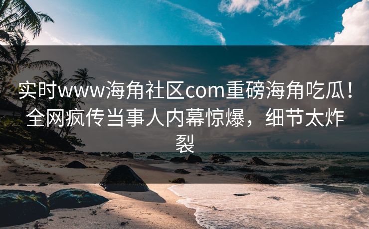 实时www海角社区com重磅海角吃瓜！全网疯传当事人内幕惊爆，细节太炸裂
