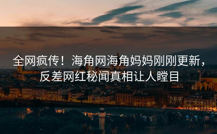 全网疯传！海角网海角妈妈刚刚更新，反差网红秘闻真相让人瞠目
