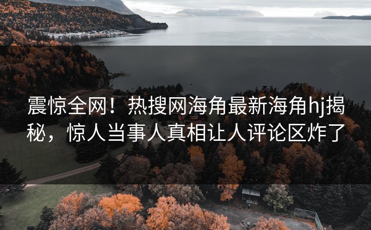 震惊全网！热搜网海角最新海角hj揭秘，惊人当事人真相让人评论区炸了