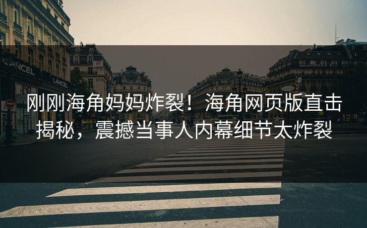刚刚海角妈妈炸裂！海角网页版直击揭秘，震撼当事人内幕细节太炸裂