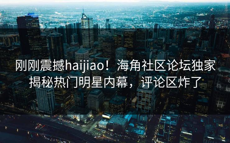 刚刚震撼haijiao！海角社区论坛独家揭秘热门明星内幕，评论区炸了