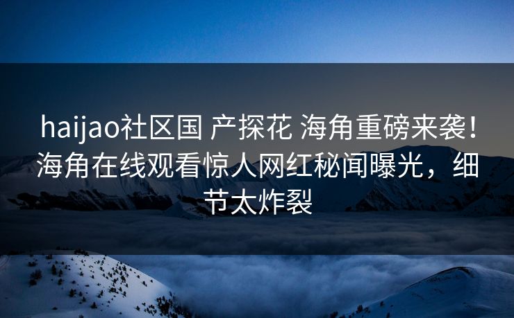 haijao社区国 产探花 海角重磅来袭！海角在线观看惊人网红秘闻曝光，细节太炸裂