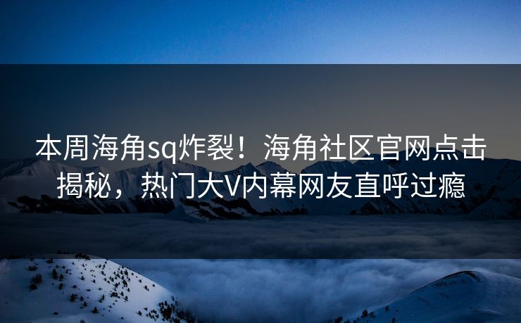 本周海角sq炸裂！海角社区官网点击揭秘，热门大V内幕网友直呼过瘾