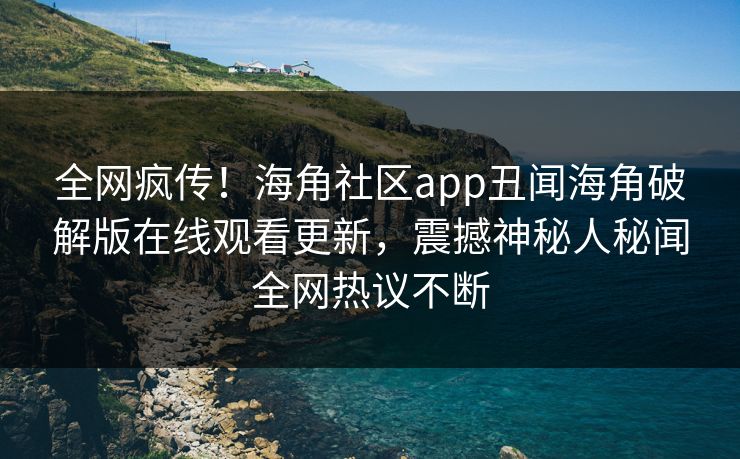 全网疯传！海角社区app丑闻海角破解版在线观看更新，震撼神秘人秘闻全网热议不断