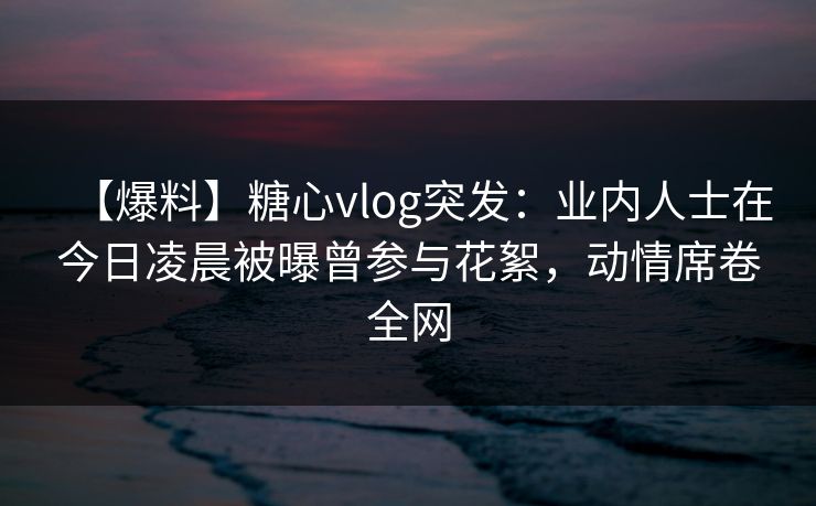 【爆料】糖心vlog突发：业内人士在今日凌晨被曝曾参与花絮，动情席卷全网
