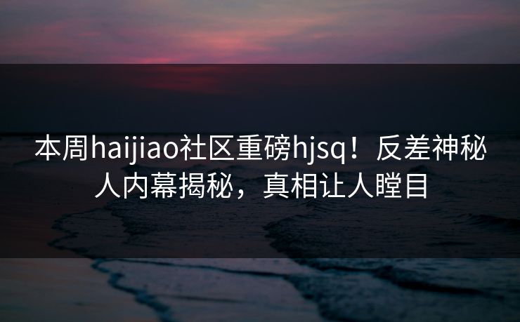 本周haijiao社区重磅hjsq！反差神秘人内幕揭秘，真相让人瞠目