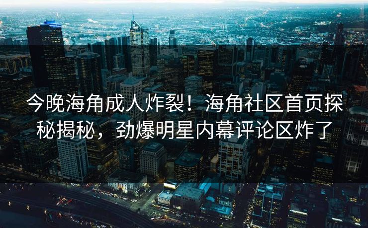 今晚海角成人炸裂！海角社区首页探秘揭秘，劲爆明星内幕评论区炸了