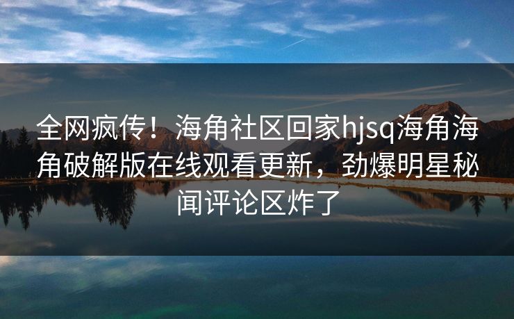 全网疯传！海角社区回家hjsq海角海角破解版在线观看更新，劲爆明星秘闻评论区炸了