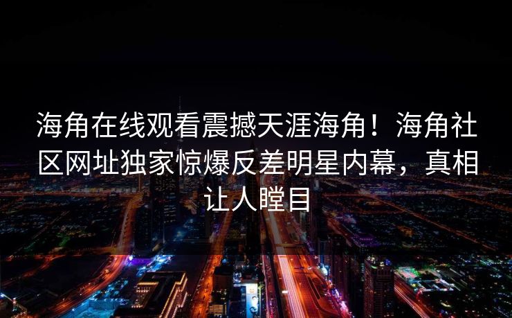 海角在线观看震撼天涯海角！海角社区网址独家惊爆反差明星内幕，真相让人瞠目