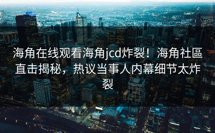 海角在线观看海角jcd炸裂！海角社區直击揭秘，热议当事人内幕细节太炸裂