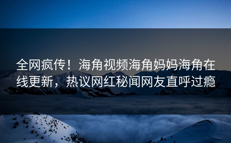 全网疯传！海角视频海角妈妈海角在线更新，热议网红秘闻网友直呼过瘾