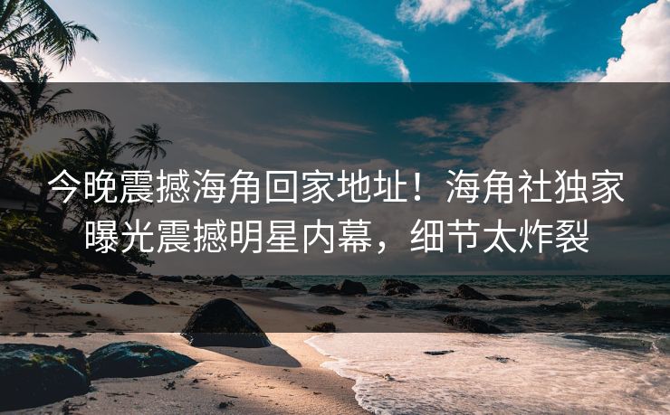 今晚震撼海角回家地址！海角社独家曝光震撼明星内幕，细节太炸裂