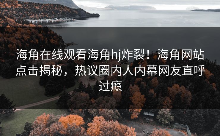 海角在线观看海角hj炸裂！海角网站点击揭秘，热议圈内人内幕网友直呼过瘾