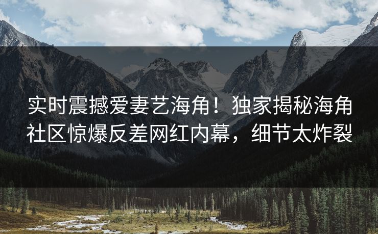 实时震撼爱妻艺海角！独家揭秘海角社区惊爆反差网红内幕，细节太炸裂