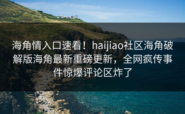 海角情入口速看！haijiao社区海角破解版海角最新重磅更新，全网疯传事件惊爆评论区炸了