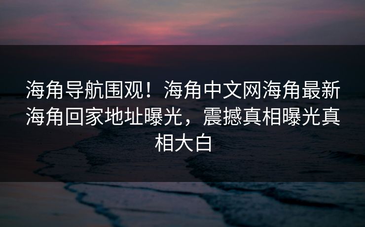 海角导航围观！海角中文网海角最新海角回家地址曝光，震撼真相曝光真相大白