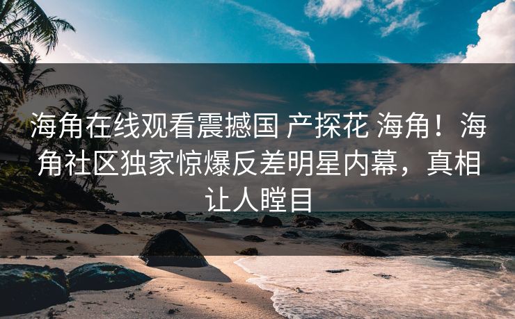 海角在线观看震撼国 产探花 海角！海角社区独家惊爆反差明星内幕，真相让人瞠目