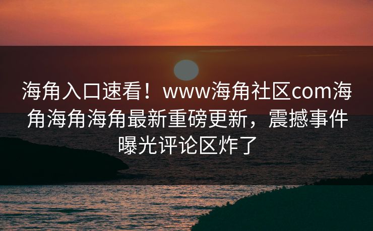 海角入口速看！www海角社区com海角海角海角最新重磅更新，震撼事件曝光评论区炸了