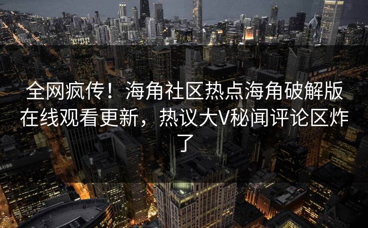 全网疯传！海角社区热点海角破解版在线观看更新，热议大V秘闻评论区炸了