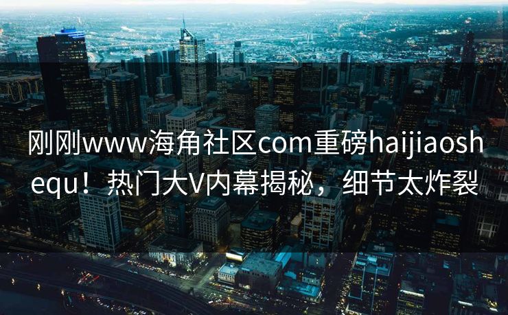 刚刚www海角社区com重磅haijiaoshequ！热门大V内幕揭秘，细节太炸裂