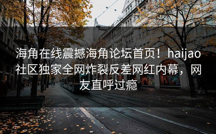 海角在线震撼海角论坛首页！haijao社区独家全网炸裂反差网红内幕，网友直呼过瘾