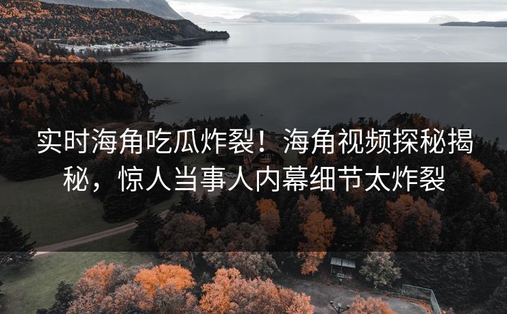 实时海角吃瓜炸裂！海角视频探秘揭秘，惊人当事人内幕细节太炸裂