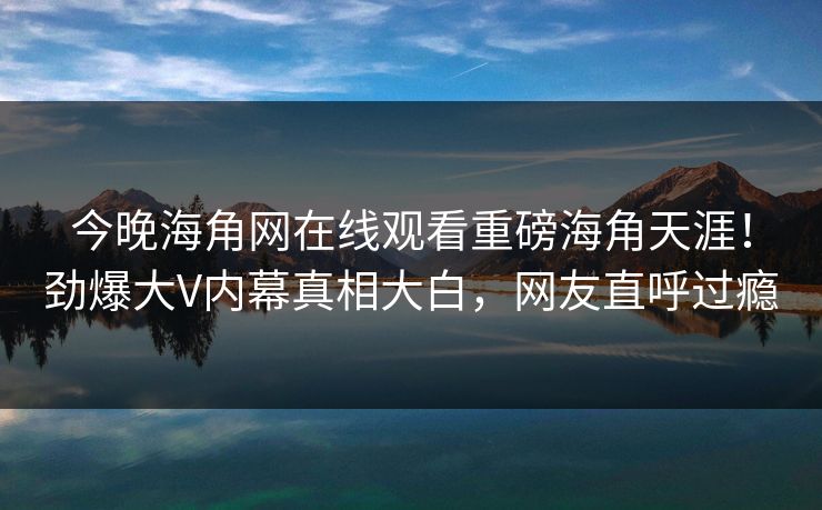今晚海角网在线观看重磅海角天涯！劲爆大V内幕真相大白，网友直呼过瘾
