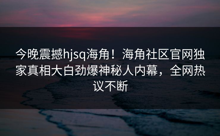 今晚震撼hjsq海角！海角社区官网独家真相大白劲爆神秘人内幕，全网热议不断