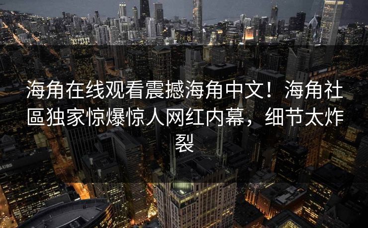 海角在线观看震撼海角中文！海角社區独家惊爆惊人网红内幕，细节太炸裂