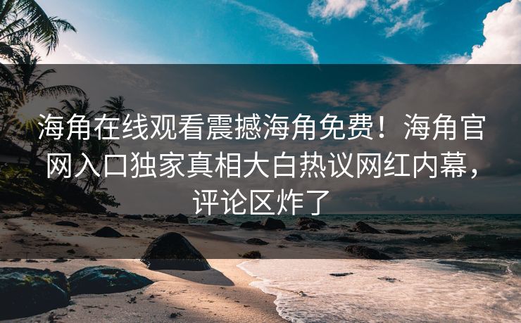 海角在线观看震撼海角免费！海角官网入口独家真相大白热议网红内幕，评论区炸了