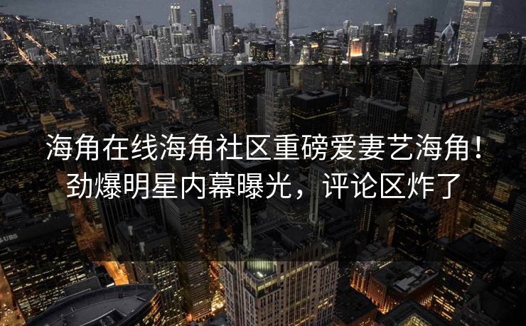 海角在线海角社区重磅爱妻艺海角！劲爆明星内幕曝光，评论区炸了