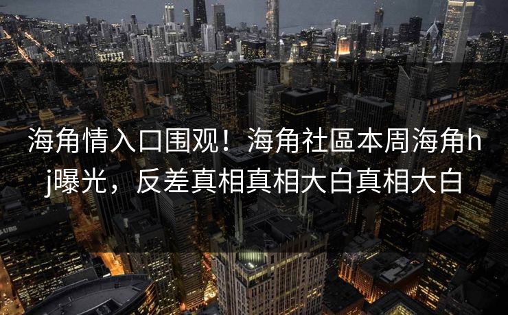 海角情入口围观！海角社區本周海角hj曝光，反差真相真相大白真相大白