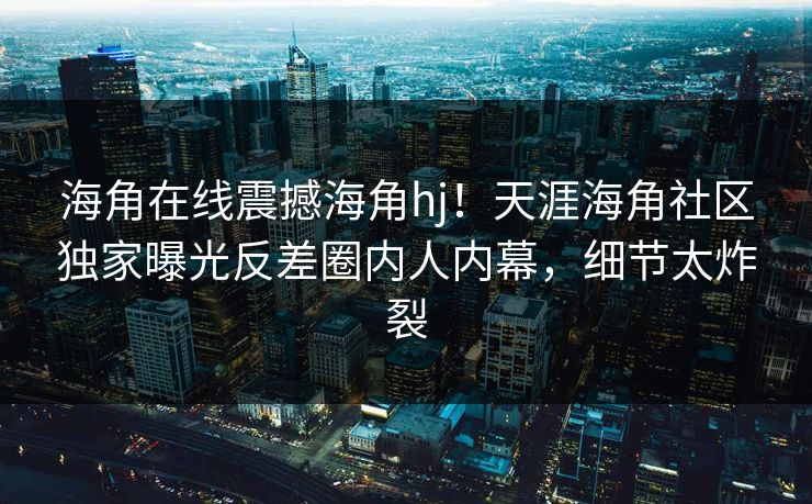 海角在线震撼海角hj！天涯海角社区独家曝光反差圈内人内幕，细节太炸裂