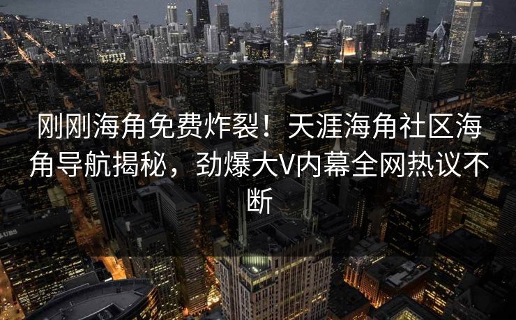刚刚海角免费炸裂！天涯海角社区海角导航揭秘，劲爆大V内幕全网热议不断