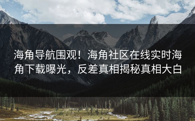 海角导航围观！海角社区在线实时海角下载曝光，反差真相揭秘真相大白