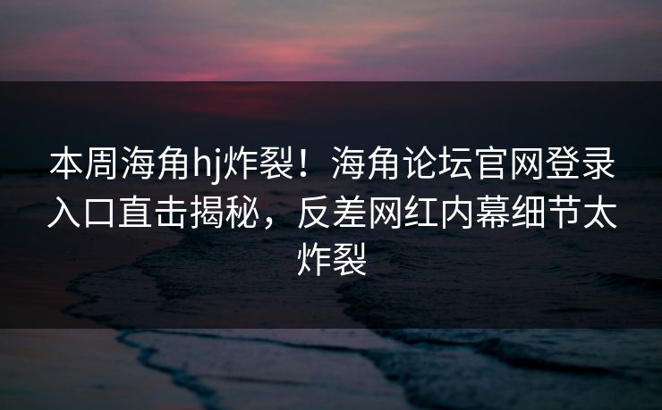 本周海角hj炸裂！海角论坛官网登录入口直击揭秘，反差网红内幕细节太炸裂